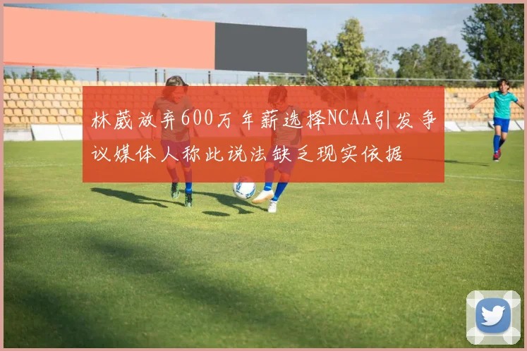 林葳放弃600万年薪选择NCAA引发争议媒体人称此说法缺乏现实依据