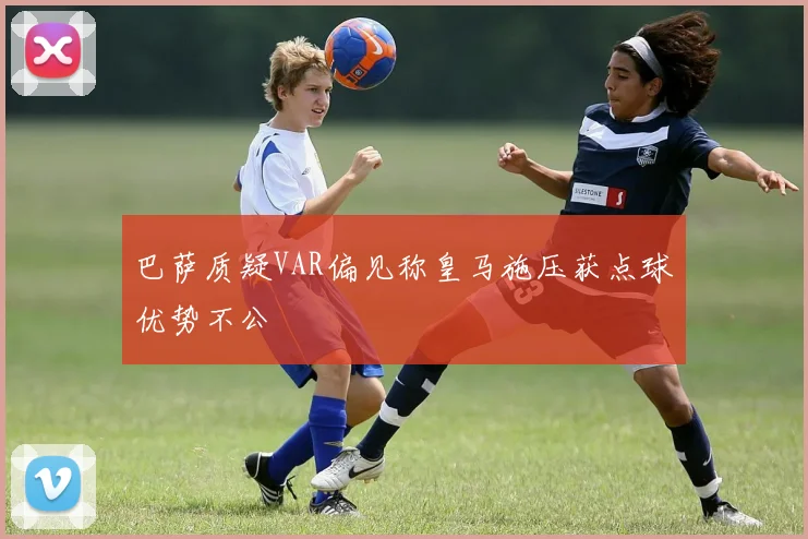 巴萨质疑VAR偏见称皇马施压获点球优势不公
