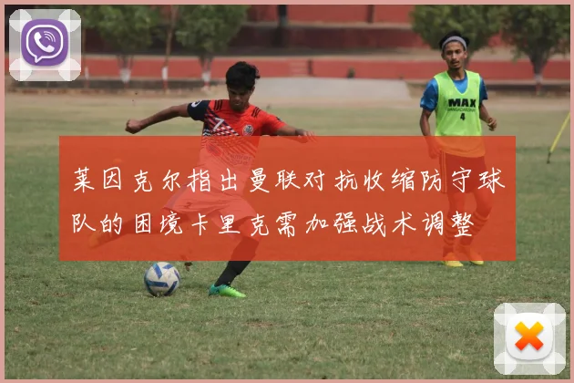 莱因克尔指出曼联对抗收缩防守球队的困境卡里克需加强战术调整