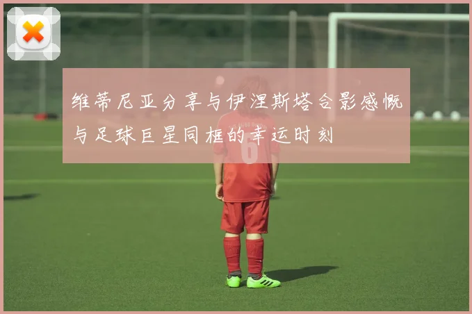 维蒂尼亚分享与伊涅斯塔合影感慨与足球巨星同框的幸运时刻