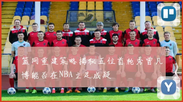 篮网重建策略揭秘五位首轮秀曾凡博能否在NBA立足成疑