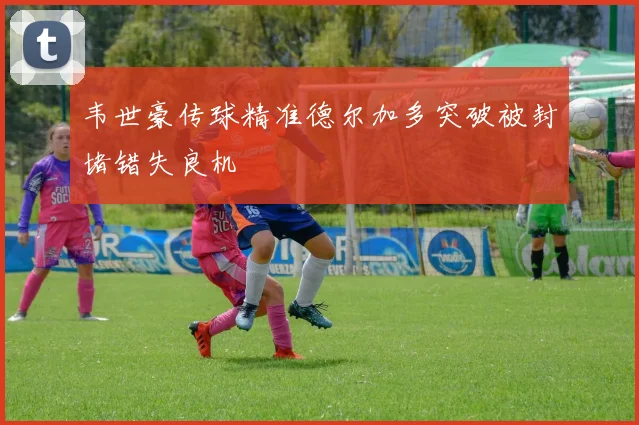 韦世豪传球精准德尔加多突破被封堵错失良机