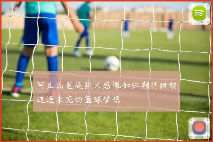 阿丘瓦重返热火感慨如归期待继续追逐未完的篮球梦想