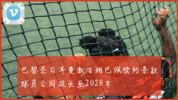 巴黎圣日耳曼激活姆巴佩续约条款球员合同延长至2028年