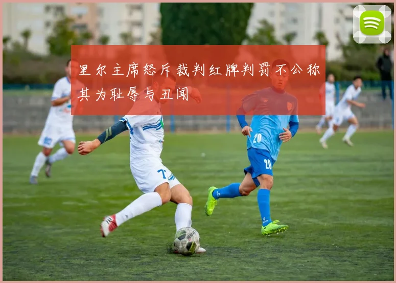 里尔主席怒斥裁判红牌判罚不公称其为耻辱与丑闻