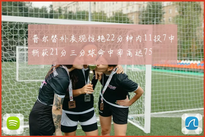 普尔替补表现惊艳22分钟内11投7中斩获21分三分球命中率高达75