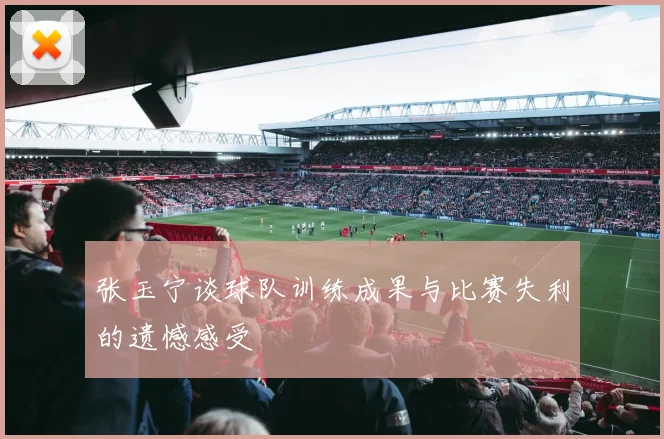 张玉宁谈球队训练成果与比赛失利的遗憾感受