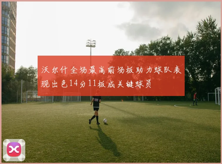 沃尔什全场最高前场板助力球队表现出色14分11板成关键球员