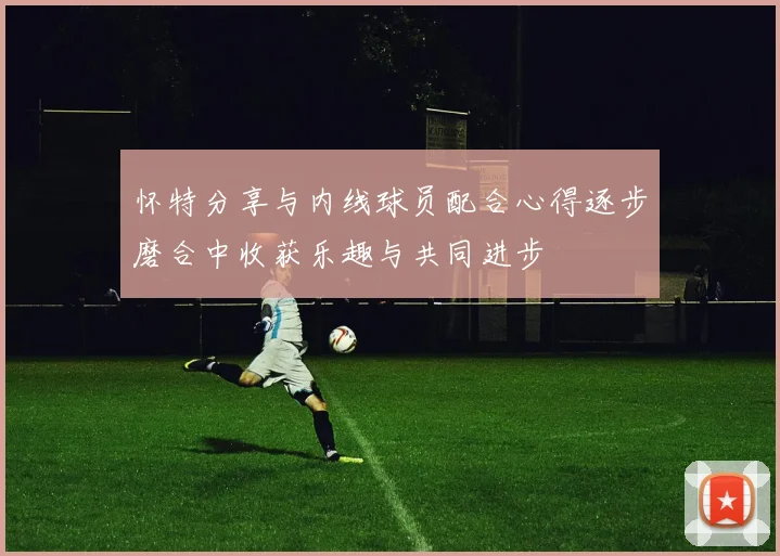 怀特分享与内线球员配合心得逐步磨合中收获乐趣与共同进步