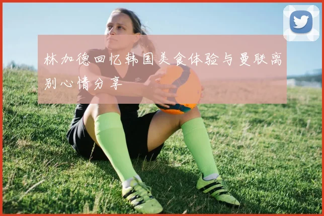 林加德回忆韩国美食体验与曼联离别心情分享